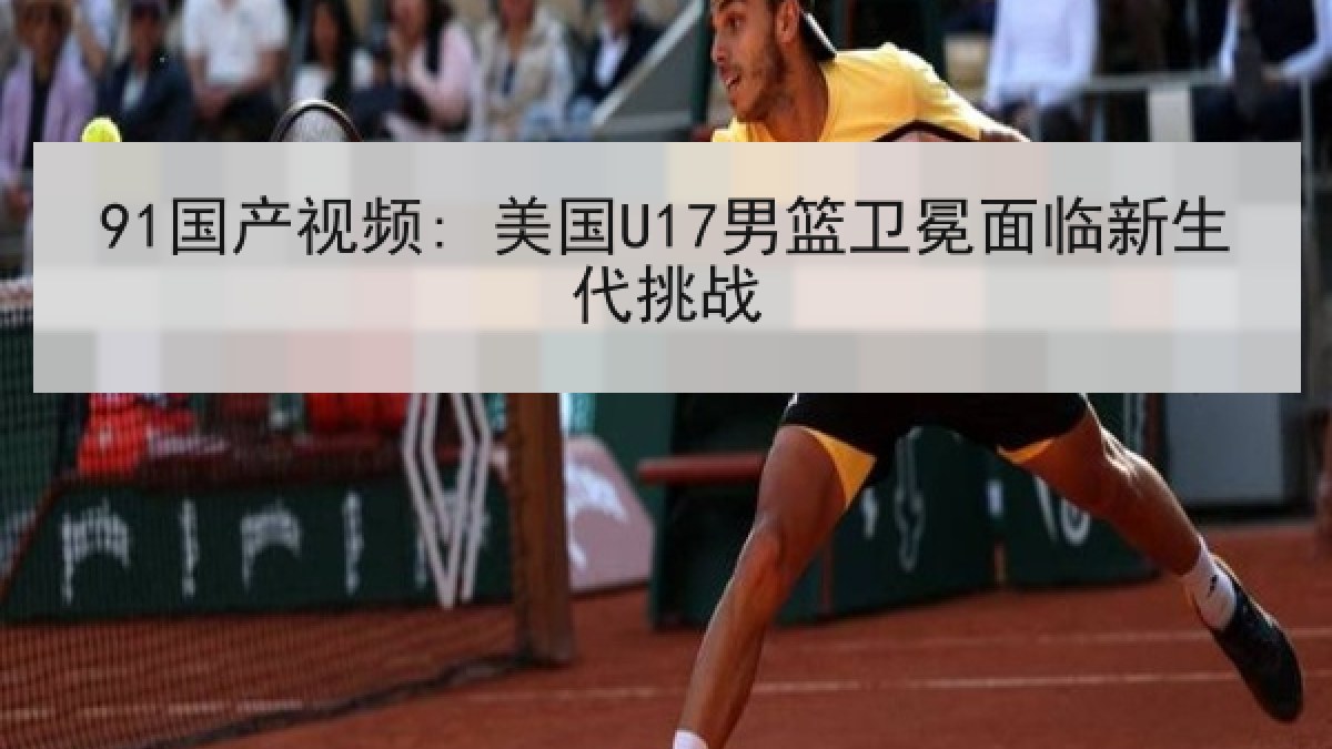91国产视频: 美国U17男篮卫冕面临新生代挑战