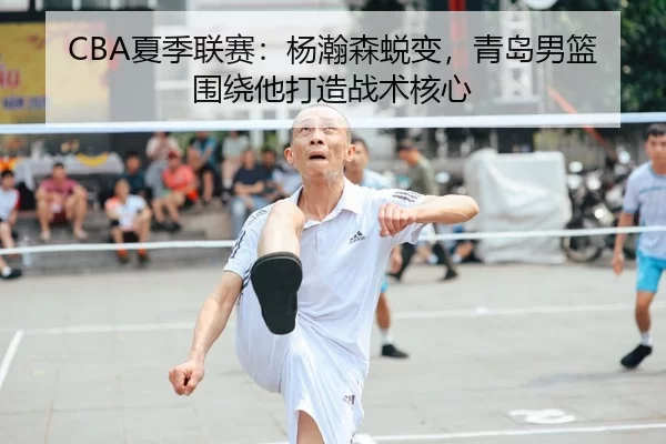 CBA夏季联赛：杨瀚森蜕变，青岛男篮围绕他打造战术核心