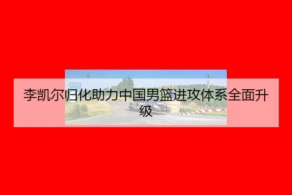 李凯尔归化助力中国男篮进攻体系全面升级