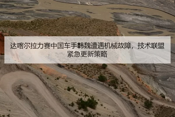 达喀尔拉力赛中国车手韩魏遭遇机械故障，技术联盟紧急更新策略